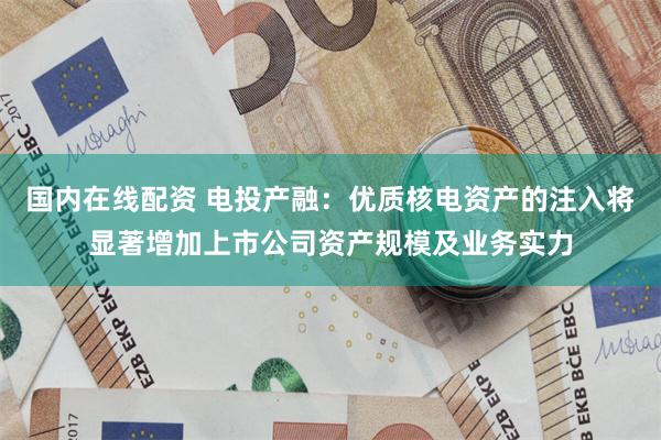 国内在线配资 电投产融：优质核电资产的注入将显著增加上市公司资产规模及业务实力