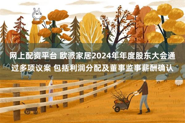 网上配资平台 欧派家居2024年年度股东大会通过多项议案 包括利润分配及董事监事薪酬确认
