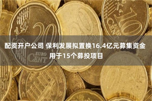 配资开户公司 保利发展拟置换16.4亿元募集资金 用于15个募投项目