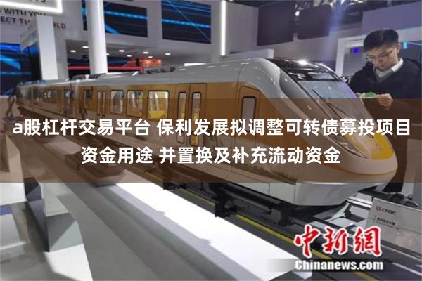 a股杠杆交易平台 保利发展拟调整可转债募投项目资金用途 并置换及补充流动资金