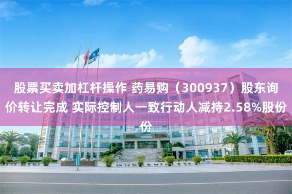 股票买卖加杠杆操作 药易购（300937）股东询价转让完成 实际控制人一致行动人减持2.58%股份