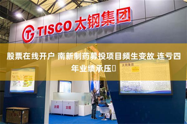 股票在线开户 南新制药募投项目频生变故 连亏四年业绩承压‌