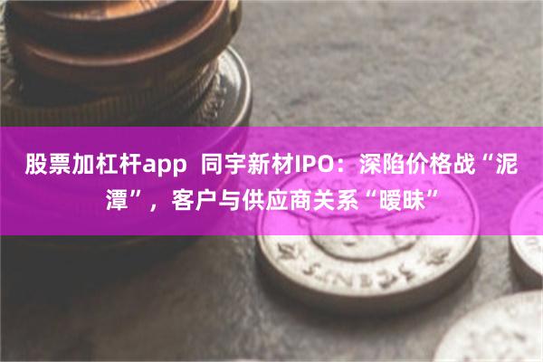 股票加杠杆app  同宇新材IPO：深陷价格战“泥潭”，客户与供应商关系“暧昧”