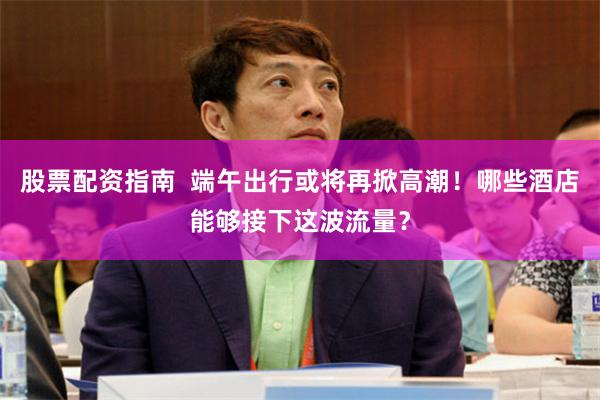 股票配资指南  端午出行或将再掀高潮！哪些酒店能够接下这波流量？
