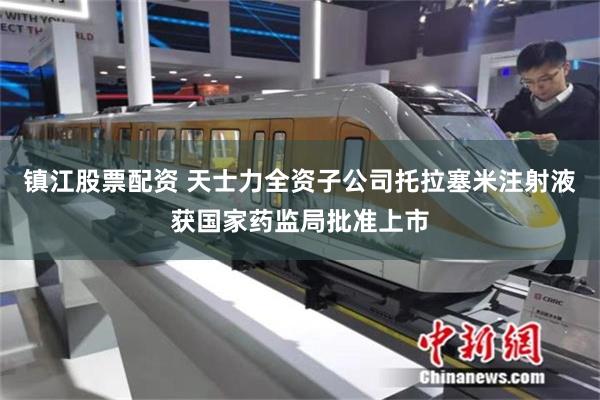 镇江股票配资 天士力全资子公司托拉塞米注射液获国家药监局批准上市