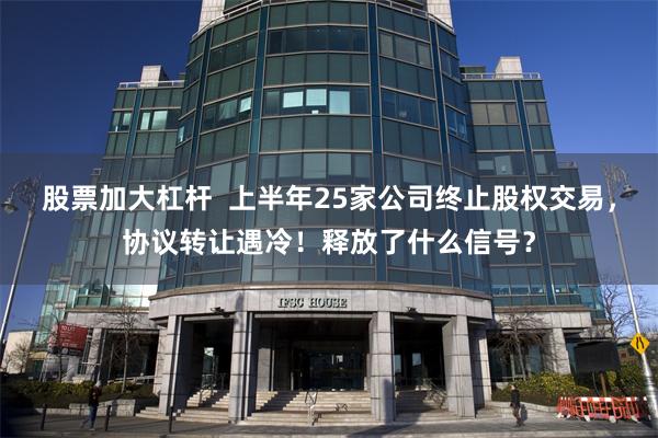 股票加大杠杆  上半年25家公司终止股权交易，协议转让遇冷！释放了什么信号？
