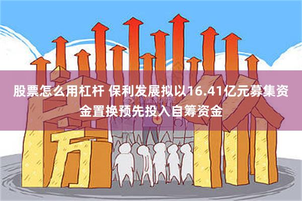 股票怎么用杠杆 保利发展拟以16.41亿元募集资金置换预先投入自筹资金