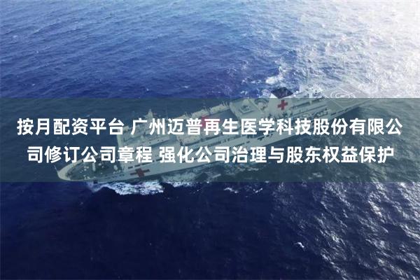按月配资平台 广州迈普再生医学科技股份有限公司修订公司章程 强化公司治理与股东权益保护