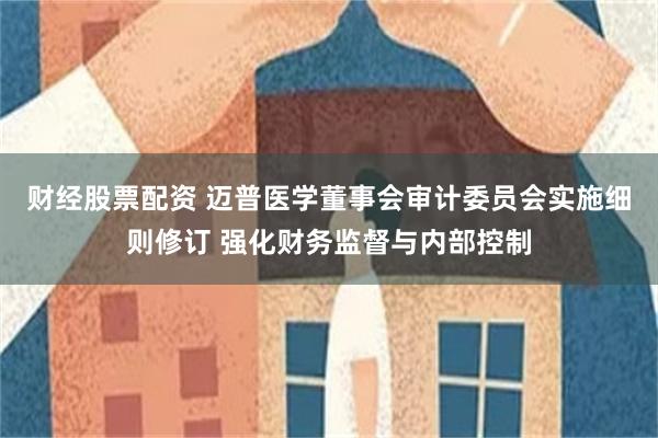财经股票配资 迈普医学董事会审计委员会实施细则修订 强化财务监督与内部控制