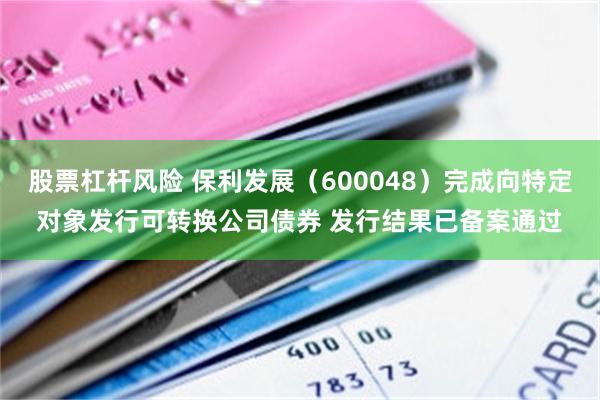 股票杠杆风险 保利发展（600048）完成向特定对象发行可转换公司债券 发行结果已备案通过