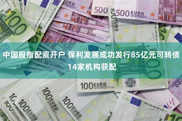 中国股指配资开户 保利发展成功发行85亿元可转债 14家机构获配