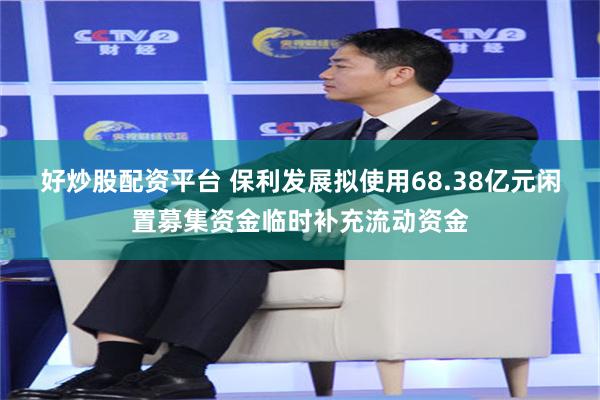 好炒股配资平台 保利发展拟使用68.38亿元闲置募集资金临时补充流动资金