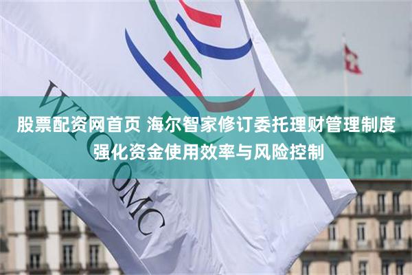 股票配资网首页 海尔智家修订委托理财管理制度 强化资金使用效率与风险控制