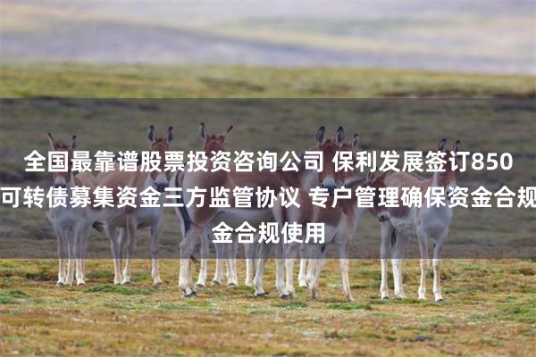 全国最靠谱股票投资咨询公司 保利发展签订850亿元可转债募集资金三方监管协议 专户管理确保资金合规使用