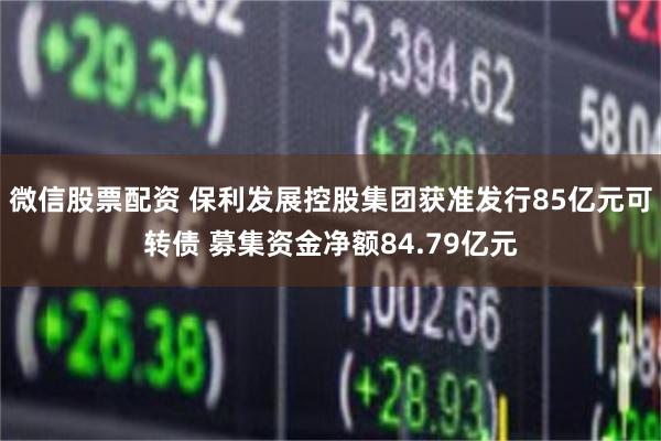 微信股票配资 保利发展控股集团获准发行85亿元可转债 募集资金净额84.79亿元