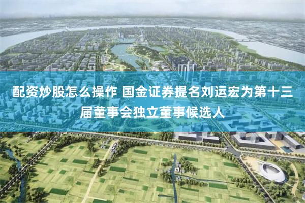 配资炒股怎么操作 国金证券提名刘运宏为第十三届董事会独立董事候选人