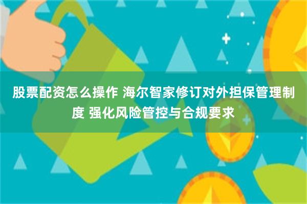 股票配资怎么操作 海尔智家修订对外担保管理制度 强化风险管控与合规要求