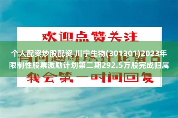 个人配资炒股配资 川宁生物(301301)2023年限制性股票激励计划第二期292.5万股完成归属