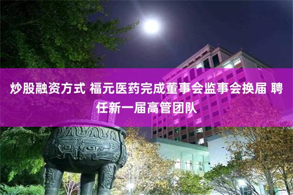 炒股融资方式 福元医药完成董事会监事会换届 聘任新一届高管团队
