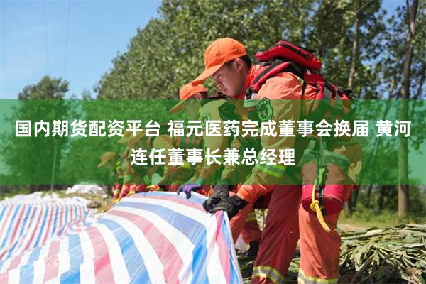 国内期货配资平台 福元医药完成董事会换届 黄河连任董事长兼总经理