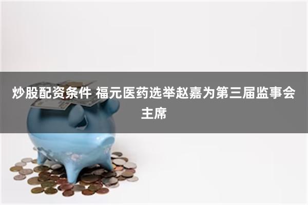 炒股配资条件 福元医药选举赵嘉为第三届监事会主席