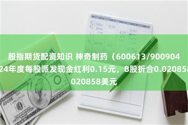 股指期货配资知识 神奇制药（600613/900904）2024年度每股派发现金红利0.15元，B股折合0.020858美元