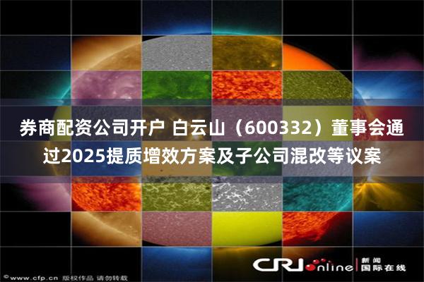 券商配资公司开户 白云山（600332）董事会通过2025提质增效方案及子公司混改等议案