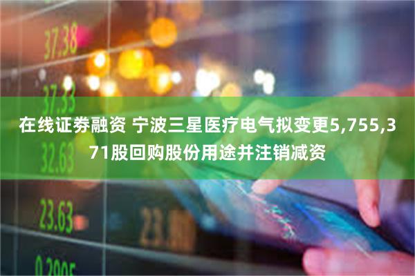 在线证劵融资 宁波三星医疗电气拟变更5,755,371股回购股份用途并注销减资