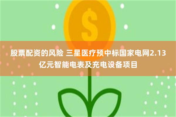 股票配资的风险 三星医疗预中标国家电网2.13亿元智能电表及充电设备项目