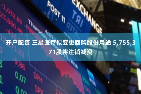 开户配资 三星医疗拟变更回购股份用途 5,755,371股将注销减资