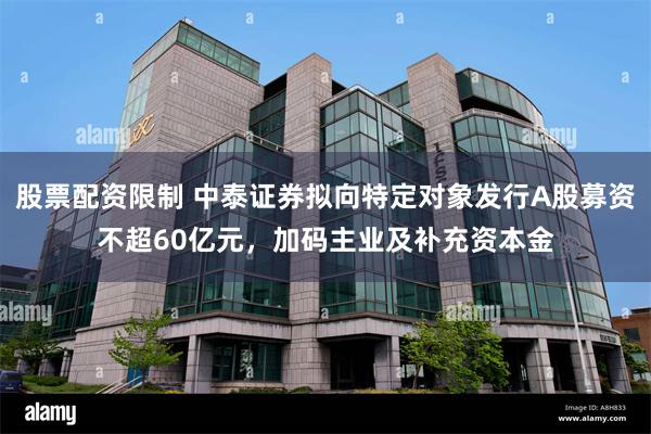 股票配资限制 中泰证券拟向特定对象发行A股募资不超60亿元，加码主业及补充资本金