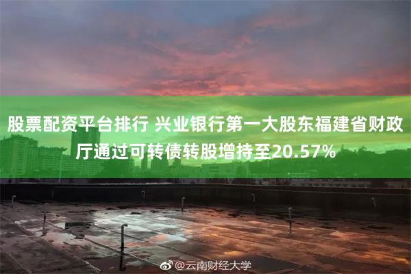 股票配资平台排行 兴业银行第一大股东福建省财政厅通过可转债转股增持至20.57%