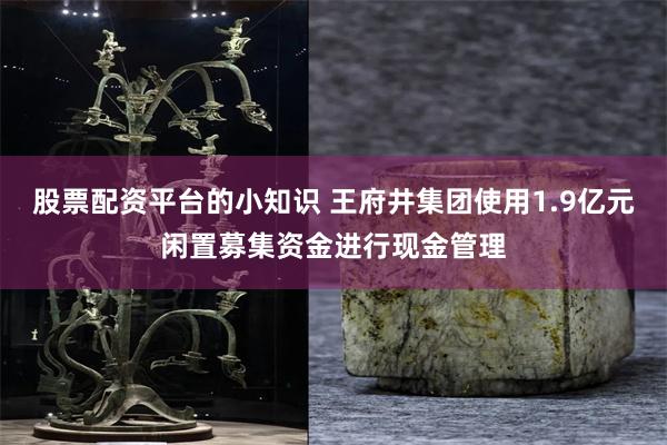 股票配资平台的小知识 王府井集团使用1.9亿元闲置募集资金进行现金管理