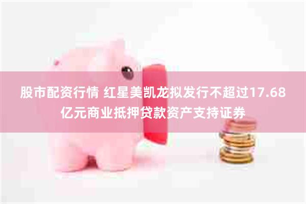 股市配资行情 红星美凯龙拟发行不超过17.68亿元商业抵押贷款资产支持证券