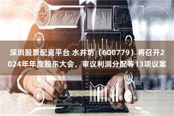 深圳股票配资平台 水井坊（600779）将召开2024年年度股东大会，审议利润分配等13项议案