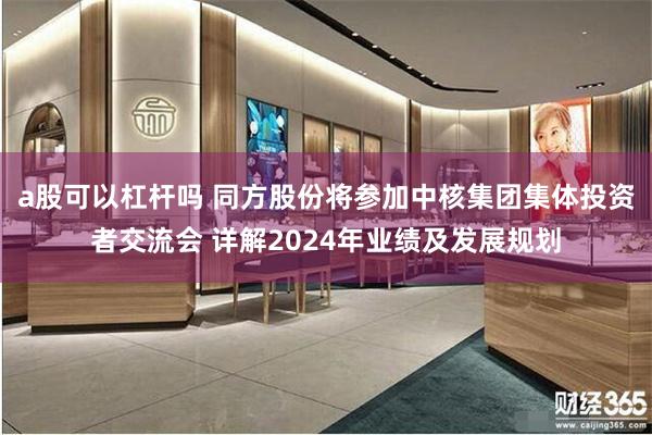 a股可以杠杆吗 同方股份将参加中核集团集体投资者交流会 详解2024年业绩及发展规划