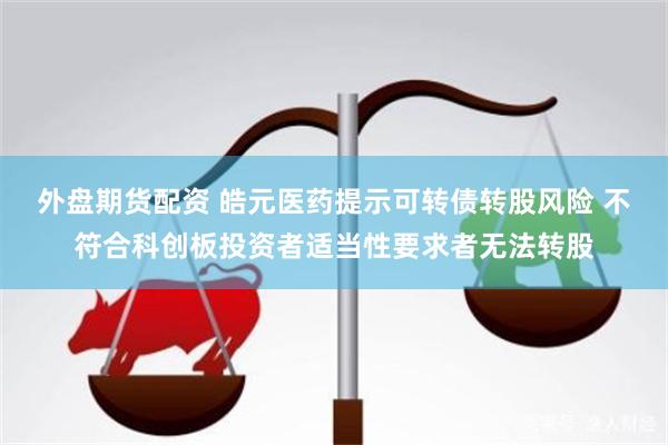 外盘期货配资 皓元医药提示可转债转股风险 不符合科创板投资者适当性要求者无法转股
