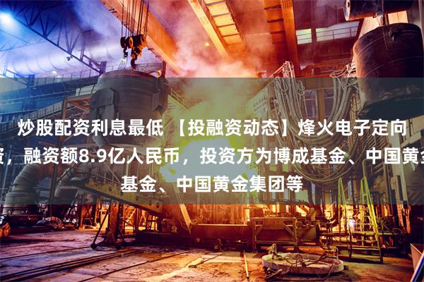 炒股配资利息最低 【投融资动态】烽火电子定向增发融资，融资额8.9亿人民币，投资方为博成基金、中国黄金集团等