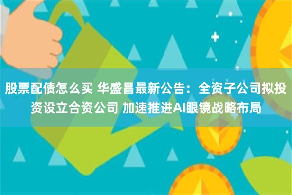 股票配债怎么买 华盛昌最新公告：全资子公司拟投资设立合资公司 加速推进AI眼镜战略布局