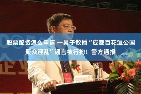 股票配资怎么申请 一男子散播“成都百花潭公园聚众淫乱”谣言被行拘！警方通报