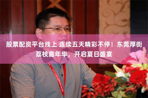 股票配资平台线上 连续五天精彩不停！东莞厚街荔枝嘉年华，开启夏日盛宴