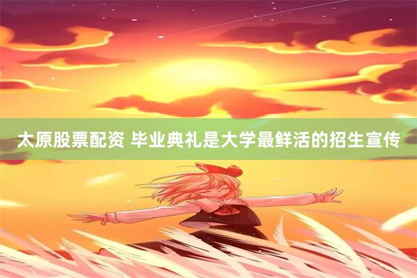 太原股票配资 毕业典礼是大学最鲜活的招生宣传