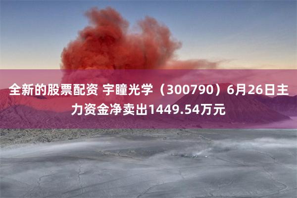 全新的股票配资 宇瞳光学（300790）6月26日主力资金净卖出1449.54万元