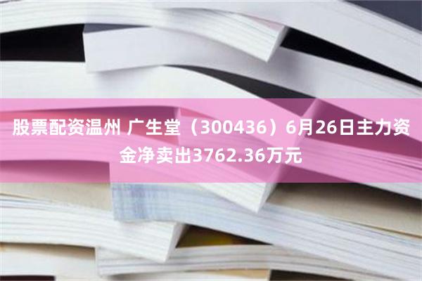 股票配资温州 广生堂（300436）6月26日主力资金净卖出3762.36万元