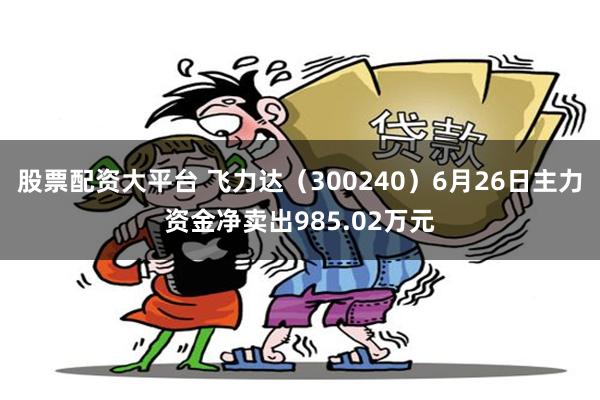 股票配资大平台 飞力达（300240）6月26日主力资金净卖出985.02万元