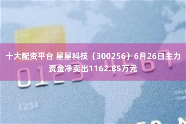 十大配资平台 星星科技（300256）6月26日主力资金净卖出1162.85万元