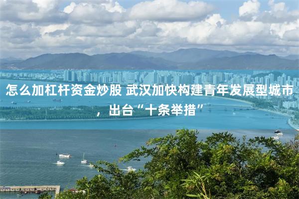 怎么加杠杆资金炒股 武汉加快构建青年发展型城市，出台“十条举措”