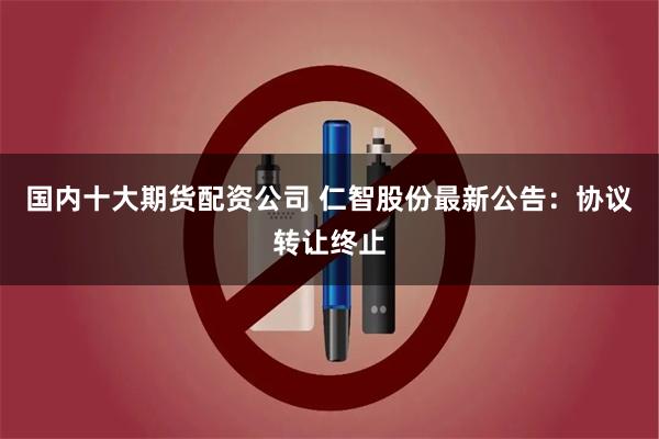 国内十大期货配资公司 仁智股份最新公告：协议转让终止