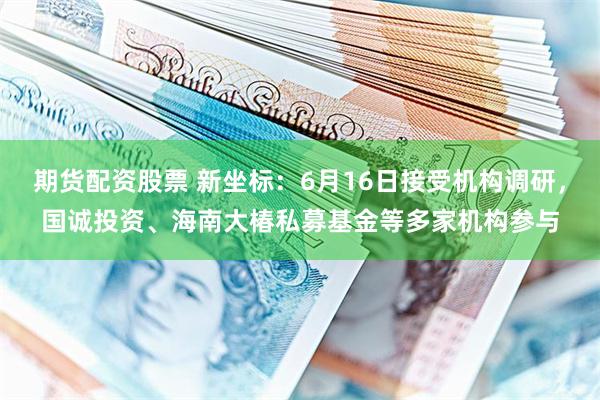 期货配资股票 新坐标：6月16日接受机构调研，国诚投资、海南大椿私募基金等多家机构参与