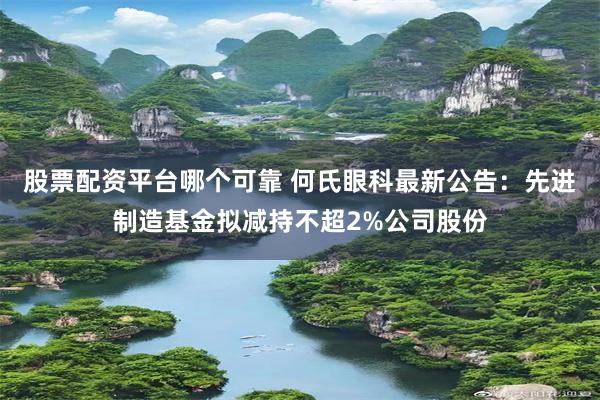 股票配资平台哪个可靠 何氏眼科最新公告：先进制造基金拟减持不超2%公司股份